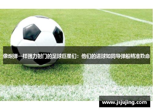像炮弹一样强力射门的足球巨星们：他们的进球如同导弹般精准致命