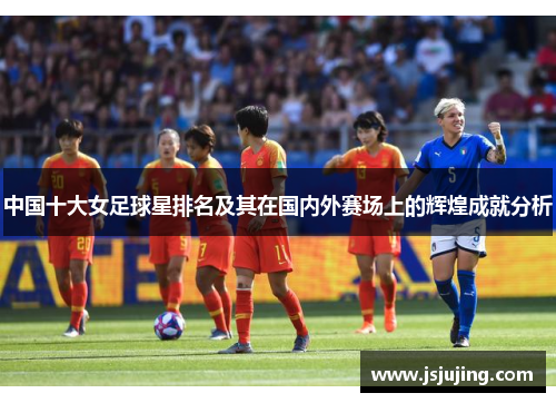 中国十大女足球星排名及其在国内外赛场上的辉煌成就分析