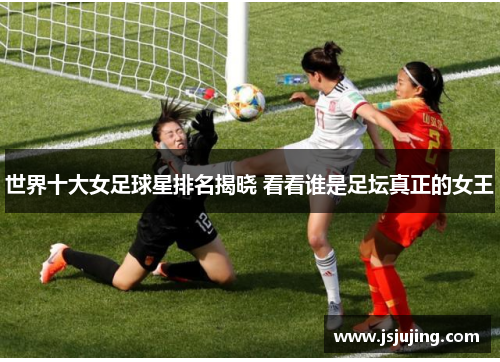 世界十大女足球星排名揭晓 看看谁是足坛真正的女王