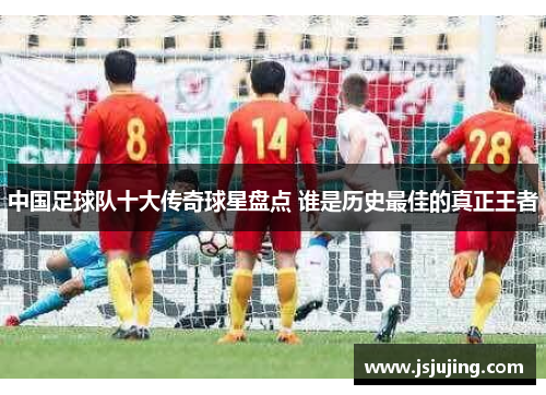中国足球队十大传奇球星盘点 谁是历史最佳的真正王者