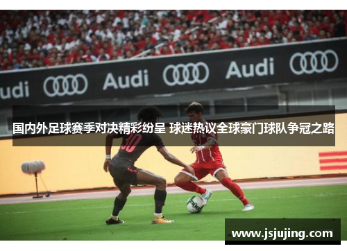 国内外足球赛季对决精彩纷呈 球迷热议全球豪门球队争冠之路